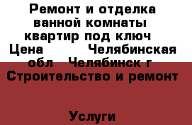 Ремонт и отделка ванной комнаты, квартир под ключ › Цена ­ 500 - Челябинская обл., Челябинск г. Строительство и ремонт » Услуги   